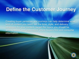 Deﬁne the Customer Journey
Creating buyer personas and journeys can help determine what
kind of content you need; set the tone, style, and delivery
strategies for your content; target the topics you should be
writing about; and understand where buyers ﬁnd and consume
information.
 