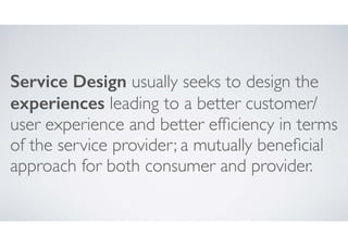 Service Design usually seeks to design the
experiences leading to a better customer/
user experience and better efﬁciency in terms
of the service provider; a mutually beneﬁcial
approach for both consumer and provider.

 