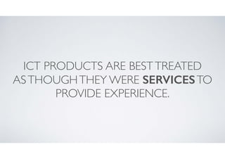 ICT PRODUCTS ARE BEST TREATED	

AS THOUGH THEY WERE SERVICES TO
PROVIDE EXPERIENCE.

 