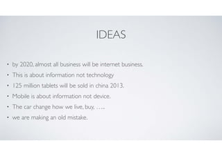 IDEAS
•

by 2020, almost all business will be internet business.	


•

This is about information not technology	


•

125 million tablets will be sold in china 2013.	


•

Mobile is about information not device.	


•

The car change how we live, buy, …..	


•

we are making an old mistake.

 