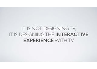 IT IS NOT DESIGNING TV, 	

IT IS DESIGNING THE INTERACTIVE
EXPERIENCE WITH TV

 