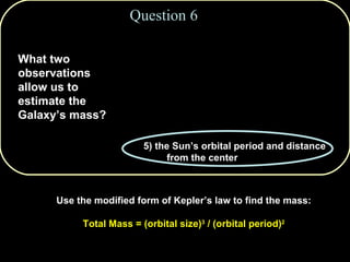 1) the Sun’s mass and velocity in orbit around the Galactic center 2) the rotation of the bulge and disk components 3) the Sun’s age and age of the globular cluster stars 4) the motion of spiral arms and mass of the central black hole 5) the Sun’s orbital period and distance from the center Question 6 What two observations allow us to estimate the Galaxy’s mass? Use the modified form of Kepler’s law to find the mass: Total Mass = (orbital size) 3  / (orbital period) 2 