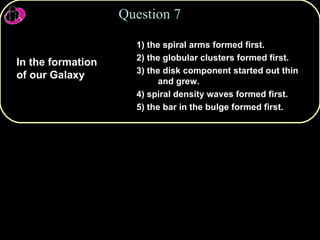 1) the spiral arms formed first. 2) the globular clusters formed first. 3) the disk component started out thin and grew. 4) spiral density waves formed first. 5) the bar in the bulge formed first. Question 7 In the formation of our Galaxy 