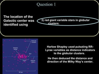 1) supernova remnants. 2) white dwarf stars in the spiral arms. 3) red giant variable stars in globular clusters. 4) bright O and B stars in open clusters. 5) X-ray sources. Question 1 The location of the Galactic center was identified using Harlow Shapley used pulsating RR-Lyrae variables as distance indicators to the globular clusters.  He then deduced the distance and direction of the Milky Way’s center. 