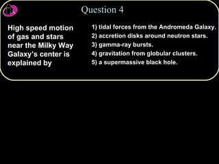 Question 4 High speed motion of gas and stars near the Milky Way Galaxy’s center is explained by 1) tidal forces from the Andromeda Galaxy. 2) accretion disks around neutron stars. 3) gamma-ray bursts. 4) gravitation from globular clusters. 5) a supermassive black hole. 