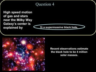 1) tidal forces from the Andromeda Galaxy. 2) accretion disks around neutron stars.  3) gamma-ray bursts. 4) gravitation from globular clusters. 5) a supermassive black hole. Question 4 High speed motion of gas and stars near the Milky Way Galaxy’s center is explained by Recent observations estimate the black hole to be 4 million solar masses. 