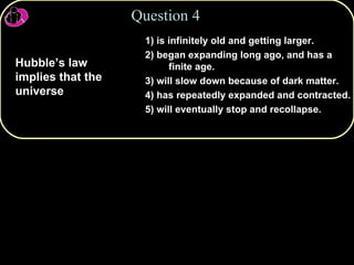 1) is infinitely old and getting larger. 2) began expanding long ago, and has a finite age. 3) will slow down because of dark matter. 4) has repeatedly expanded and contracted. 5) will eventually stop and recollapse. Question 4 Hubble’s law implies that the universe 