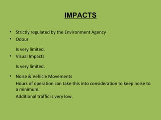 IMPACTS Strictly regulated by the Environment Agency Odour Is very limited. Visual Impacts Is very limited. Noise & Vehicle Movements Hours of operation can take this into consideration to keep noise to a minimum. Additional traffic is very low.  