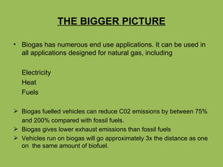 THE BIGGER PICTURE Biogas has numerous end use applications. It can be used in all applications designed for natural gas, including Electricity Heat Fuels Biogas fuelled vehicles can reduce C02 emissions by between 75%  and 200% compared with fossil fuels. Biogas gives lower exhaust emissions than fossil fuels Vehicles run on biogas will go approximately 3x the distance as one on  the same amount of biofuel. 