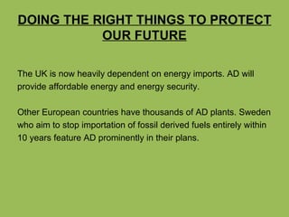 DOING THE RIGHT THINGS TO PROTECT OUR FUTURE The UK is now heavily dependent on energy imports. AD will  provide affordable energy and energy security. Other European countries have thousands of AD plants. Sweden who aim to stop importation of fossil derived fuels entirely within 10 years feature AD prominently in their plans.  