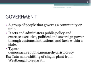 GOVERNMENT
• A group of people that governs a community or
unit.
• It sets and administers public policy and
exercise executive, political and sovereign power
through customs,institutions, and laws within a
state.
• Types-
democracy,republic,monarchy,aristocracy
Ex: Tata nano shifting of singur plant from
Westbengal to gujarath
7/9/2014
4
BGSIT,presenter Kiran.S
 