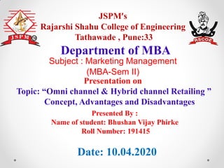 JSPM’s
Rajarshi Shahu College of Engineering
Tathawade , Pune:33
Presentation on
Topic: “Omni channel & Hybrid channel Retailing ”
Concept, Advantages and Disadvantages
Department of MBA
Date: 10.04.2020
Presented By :
Name of student: Bhushan Vijay Phirke
Roll Number: 191415
Subject : Marketing Management
(MBA-Sem II)
 