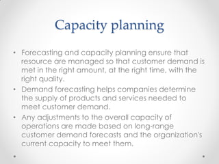 Capacity planning
• Forecasting and capacity planning ensure that
resource are managed so that customer demand is
met in the right amount, at the right time, with the
right quality.
• Demand forecasting helps companies determine
the supply of products and services needed to
meet customer demand.
• Any adjustments to the overall capacity of
operations are made based on long-range
customer demand forecasts and the organization's
current capacity to meet them.
 