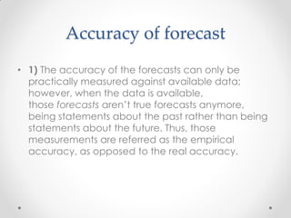 Accuracy of forecast
• 1) The accuracy of the forecasts can only be
practically measured against available data;
however, when the data is available,
those forecasts aren’t true forecasts anymore,
being statements about the past rather than being
statements about the future. Thus, those
measurements are referred as the empirical
accuracy, as opposed to the real accuracy.
 