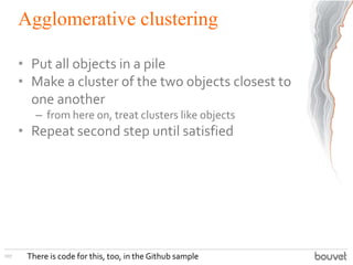 Agglomerative clustering
• Put all objects in a pile
• Make a cluster of the two objects closest to
one another
– from here on, treat clusters like objects
• Repeat second step until satisfied
107 There is code for this, too, in the Github sample
 