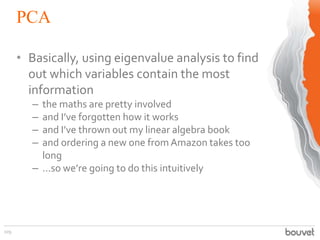 PCA
109
• Basically, using eigenvalue analysis to find
out which variables contain the most
information
– the maths are pretty involved
– and I’ve forgotten how it works
– and I’ve thrown out my linear algebra book
– and ordering a new one fromAmazon takes too
long
– ...so we’re going to do this intuitively
 