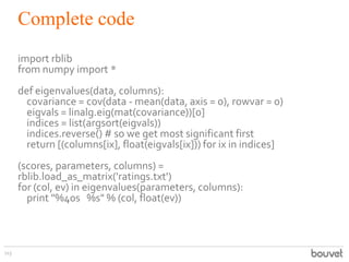 Complete code
113
import rblib
from numpy import *
def eigenvalues(data, columns):
covariance = cov(data - mean(data, axis = 0), rowvar = 0)
eigvals = linalg.eig(mat(covariance))[0]
indices = list(argsort(eigvals))
indices.reverse() # so we get most significant first
return [(columns[ix], float(eigvals[ix])) for ix in indices]
(scores, parameters, columns) =
rblib.load_as_matrix('ratings.txt')
for (col, ev) in eigenvalues(parameters, columns):
print "%40s %s" % (col, float(ev))
 