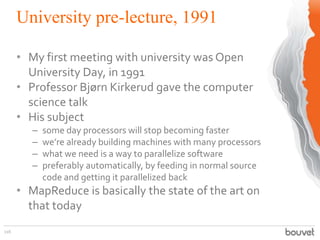 University pre-lecture, 1991
116
• My first meeting with university was Open
University Day, in 1991
• Professor Bjørn Kirkerud gave the computer
science talk
• His subject
– some day processors will stop becoming faster
– we’re already building machines with many processors
– what we need is a way to parallelize software
– preferably automatically, by feeding in normal source
code and getting it parallelized back
• MapReduce is basically the state of the art on
that today
 