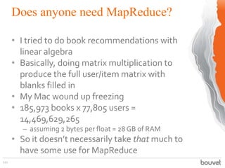 Does anyone need MapReduce?
122
• I tried to do book recommendations with
linear algebra
• Basically, doing matrix multiplication to
produce the full user/item matrix with
blanks filled in
• My Mac wound up freezing
• 185,973 books x 77,805 users =
14,469,629,265
– assuming 2 bytes per float = 28 GB of RAM
• So it doesn’t necessarily take that much to
have some use for MapReduce
 