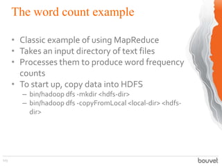 The word count example
123
• Classic example of using MapReduce
• Takes an input directory of text files
• Processes them to produce word frequency
counts
• To start up, copy data into HDFS
– bin/hadoop dfs -mkdir <hdfs-dir>
– bin/hadoop dfs -copyFromLocal <local-dir> <hdfs-
dir>
 