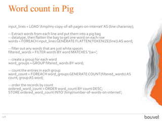 Word count in Pig
input_lines = LOAD '/tmp/my-copy-of-all-pages-on-internet'AS (line:chararray);
-- Extract words from each line and put them into a pig bag
-- datatype, then flatten the bag to get one word on each row
words = FOREACH input_lines GENERATE FLATTEN(TOKENIZE(line))AS word;
-- filter out any words that are just white spaces
filtered_words = FILTER words BY word MATCHES 'w+';
-- create a group for each word
word_groups = GROUP filtered_words BY word;
-- count the entries in each group
word_count = FOREACH word_groups GENERATE COUNT(filtered_words)AS
count, groupAS word;
-- order the records by count
ordered_word_count = ORDER word_count BY count DESC;
STORE ordered_word_count INTO '/tmp/number-of-words-on-internet';
128
 