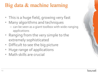 Big data & machine learning
135
• This is a huge field, growing very fast
• Many algorithms and techniques
– can be seen as a giant toolbox with wide-ranging
applications
• Ranging from the very simple to the
extremely sophisticated
• Difficult to see the big picture
• Huge range of applications
• Math skills are crucial
 