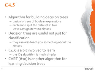 C4.5
41
• Algorithm for building decision trees
– basically trees of boolean expressions
– each node split the data set in two
– leaves assign items to classes
• Decision trees are useful not just for
classification
– they can also teach you something about the
classes
• C4.5 is a bit involved to learn
– the ID3 algorithm is much simpler
• CART (#10) is another algorithm for
learning decision trees
 