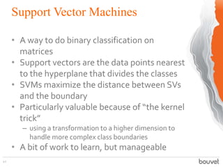 Support Vector Machines
42
• A way to do binary classification on
matrices
• Support vectors are the data points nearest
to the hyperplane that divides the classes
• SVMs maximize the distance between SVs
and the boundary
• Particularly valuable because of “the kernel
trick”
– using a transformation to a higher dimension to
handle more complex class boundaries
• A bit of work to learn, but manageable
 