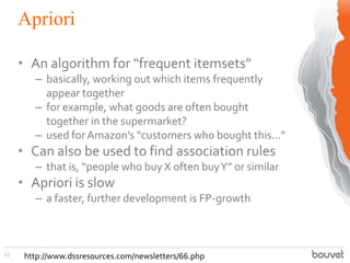 Apriori
43
• An algorithm for “frequent itemsets”
– basically, working out which items frequently
appear together
– for example, what goods are often bought
together in the supermarket?
– used forAmazon’s “customers who bought this...”
• Can also be used to find association rules
– that is, “people who buy X often buyY” or similar
• Apriori is slow
– a faster, further development is FP-growth
http://www.dssresources.com/newsletters/66.php
 