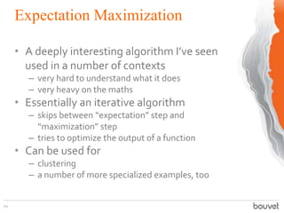 Expectation Maximization
44
• A deeply interesting algorithm I’ve seen
used in a number of contexts
– very hard to understand what it does
– very heavy on the maths
• Essentially an iterative algorithm
– skips between “expectation” step and
“maximization” step
– tries to optimize the output of a function
• Can be used for
– clustering
– a number of more specialized examples, too
 