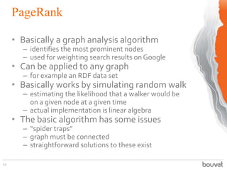 PageRank
45
• Basically a graph analysis algorithm
– identifies the most prominent nodes
– used for weighting search results on Google
• Can be applied to any graph
– for example an RDF data set
• Basically works by simulating random walk
– estimating the likelihood that a walker would be
on a given node at a given time
– actual implementation is linear algebra
• The basic algorithm has some issues
– “spider traps”
– graph must be connected
– straightforward solutions to these exist
 