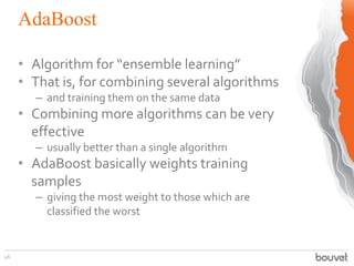 AdaBoost
46
• Algorithm for “ensemble learning”
• That is, for combining several algorithms
– and training them on the same data
• Combining more algorithms can be very
effective
– usually better than a single algorithm
• AdaBoost basically weights training
samples
– giving the most weight to those which are
classified the worst
 