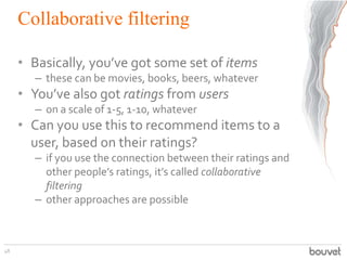 Collaborative filtering
• Basically, you’ve got some set of items
– these can be movies, books, beers, whatever
• You’ve also got ratings from users
– on a scale of 1-5, 1-10, whatever
• Can you use this to recommend items to a
user, based on their ratings?
– if you use the connection between their ratings and
other people’s ratings, it’s called collaborative
filtering
– other approaches are possible
48
 