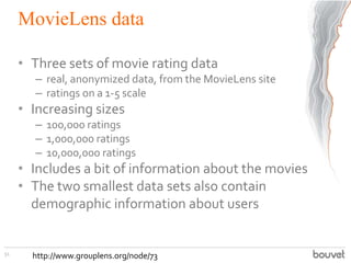 MovieLens data
• Three sets of movie rating data
– real, anonymized data, from the MovieLens site
– ratings on a 1-5 scale
• Increasing sizes
– 100,000 ratings
– 1,000,000 ratings
– 10,000,000 ratings
• Includes a bit of information about the movies
• The two smallest data sets also contain
demographic information about users
51
http://www.grouplens.org/node/73
 