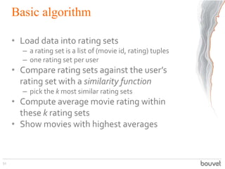 Basic algorithm
• Load data into rating sets
– a rating set is a list of (movie id, rating) tuples
– one rating set per user
• Compare rating sets against the user’s
rating set with a similarity function
– pick the k most similar rating sets
• Compute average movie rating within
these k rating sets
• Show movies with highest averages
52
 