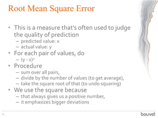 Root Mean Square Error
• This is a measure that’s often used to judge
the quality of prediction
– predicted value: x
– actual value: y
• For each pair of values, do
– (y - x)2
• Procedure
– sum over all pairs,
– divide by the number of values (to get average),
– take the square root of that (to undo squaring)
• We use the square because
– that always gives us a positive number,
– it emphasizes bigger deviations
55
 