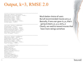 Output, k=3, RMSE 2.0
===== 0 ==================================================
User # 3320 , distance: 1.09225018729
Highlander III: The Sorcerer (1994) 1 YOUR: 1
Boxing Helena (1993) 1 YOUR: 1
Pretty Woman (1990) 2 YOUR: 2
Close Shave, A (1995) 5 YOUR: 5
Michael Collins (1996) 4 YOUR: 4
Wrong Trousers, The (1993) 5 YOUR: 5
Amistad (1997) 4 YOUR: 3
===== 1 ==================================================
User # 2825 , distance: 1.24880819811
Amistad (1997) 3 YOUR: 3
English Patient, The (1996) 4 YOUR: 5
Wrong Trousers, The (1993) 5 YOUR: 5
Death and the Maiden (1994) 5 YOUR: 5
Lawrence of Arabia (1962) 4 YOUR: 4
Close Shave, A (1995) 5 YOUR: 5
Piano, The (1993) 5 YOUR: 4
===== 2 ==================================================
User # 1205 , distance: 1.41068360252
Sliding Doors (1998) 4 YOUR: 3
English Patient, The (1996) 4 YOUR: 5
Michael Collins (1996) 4 YOUR: 4
Close Shave, A (1995) 5 YOUR: 5
Wrong Trousers, The (1993) 5 YOUR: 5
Piano, The (1993) 4 YOUR: 4
===== RECOMMENDATIONS ==================================================
Patriot, The (2000) 5.0
Badlands (1973) 5.0
Blood Simple (1984) 5.0
Gold Rush, The (1925) 5.0
Mission: Impossible 2 (2000) 5.0
Gladiator (2000) 5.0
Hook (1991) 5.0
Funny Bones (1995) 5.0
Creature Comforts (1990) 5.0
Do the Right Thing (1989) 5.0
Thelma & Louise (1991) 5.0
59
Much better choice of users
But all recommended movies are 5.0
Basically, if one user gave it 5.0, that’s
going to beat 5.0, 5.0, and 4.0
Clearly, we need to reward movies that
have more ratings somehow
 