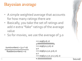 Bayesian average
• A simple weighted average that accounts
for how many ratings there are
• Basically, you take the set of ratings and
add n extra “fake” ratings of the average
value
• So for movies, we use the average of 3.0
60
(sum(numbers) + (3.0 * n))
float(len(numbers) + n)
>>> avg([5.0], 2)
3.6666666666666665
>>> avg([5.0, 5.0], 2)
4.0
>>> avg([5.0, 5.0, 5.0], 2)
4.2
>>> avg([5.0, 5.0, 5.0, 5.0], 2)
4.333333333333333
 