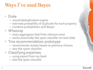 Ways I’ve used Bayes
69
• Duke
– record deduplication engine
– estimate probability of duplicate for each property
– combine probabilities with Bayes
• Whazzup
– news aggregator that finds relevant news
– works essentially like spam classifier on next slide
• Tine recommendation prototype
– recommends recipes based on previous choices
– also like spam classifier
• Classifying expenses
– using export from my bank
– also like spam classifier
 