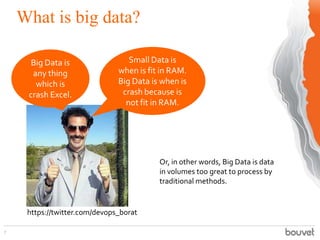 What is big data?
7
Big Data is
any thing
which is
crash Excel.
Small Data is
when is fit in RAM.
Big Data is when is
crash because is
not fit in RAM.
Or, in other words, Big Data is data
in volumes too great to process by
traditional methods.
https://twitter.com/devops_borat
 