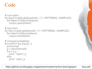 Code
72
# scan spam
for spam in glob.glob(spamdir + '/' + PATTERN)[ : SAMPLES]:
for token in featurize(spam):
corpus.spam(token)
# scan ham
for ham in glob.glob(hamdir + '/' + PATTERN)[ : SAMPLES]:
for token in featurize(ham):
corpus.ham(token)
# compute probability
for email in sys.argv[3 : ]:
print email
p = classify(email)
if p < 0.2:
print ' Spam', p
else:
print ' Ham', p
https://github.com/larsga/py-snippets/tree/master/machine-learning/spam
 