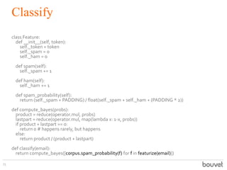 Classify
73
class Feature:
def __init__(self, token):
self._token = token
self._spam = 0
self._ham = 0
def spam(self):
self._spam += 1
def ham(self):
self._ham += 1
def spam_probability(self):
return (self._spam + PADDING) / float(self._spam + self._ham + (PADDING * 2))
def compute_bayes(probs):
product = reduce(operator.mul, probs)
lastpart = reduce(operator.mul, map(lambda x: 1-x, probs))
if product + lastpart == 0:
return 0 # happens rarely, but happens
else:
return product / (product + lastpart)
def classify(email):
return compute_bayes([corpus.spam_probability(f) for f in featurize(email)])
 