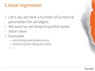 Linear regression
78
• Let’s say we have a number of numerical
parameters for an object
• We want to use these to predict some
other value
• Examples
– estimating real estate prices
– predicting the rating of a beer
– ...
 