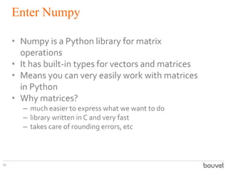 Enter Numpy
86
• Numpy is a Python library for matrix
operations
• It has built-in types for vectors and matrices
• Means you can very easily work with matrices
in Python
• Why matrices?
– much easier to express what we want to do
– library written in C and very fast
– takes care of rounding errors, etc
 