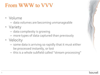 From WWW to VVV
• Volume
– data volumes are becoming unmanageable
• Variety
– data complexity is growing
– more types of data captured than previously
• Velocity
– some data is arriving so rapidly that it must either
be processed instantly, or lost
– this is a whole subfield called “stream processing”
9
 