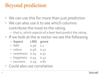 Beyond prediction
90
• We can use this for more than just prediction
• We can also use it to see which columns
contribute the most to the rating
– that is, which aspects of a beer best predict the rating
• If we look at the w vector we see the following
– Aspect LMG grove
– ABV 0.56 1.1
– colour 0.46 0.42
– sweetness 0.25 0.51
– hoppiness 0.45 0.41
– sourness 0.29 0.87
• Could also use correlation
 