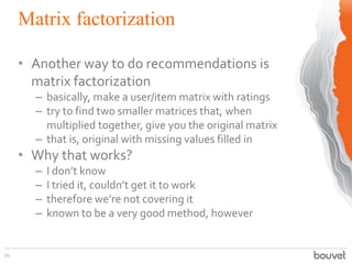 Matrix factorization
94
• Another way to do recommendations is
matrix factorization
– basically, make a user/item matrix with ratings
– try to find two smaller matrices that, when
multiplied together, give you the original matrix
– that is, original with missing values filled in
• Why that works?
– I don’t know
– I tried it, couldn’t get it to work
– therefore we’re not covering it
– known to be a very good method, however
 