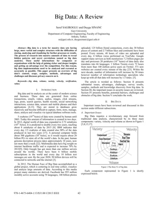 Big Data: A Review 
Seref SAGIROGLU and Duygu SINANC 
Gazi University 
Department of Computer Engineering, Faculty of Engineering 
Ankara, Turkey 
ss@gazi.edu.tr, duygusinanc@gazi.edu.tr 
Abstract—Big data is a term for massive data sets having large, more varied and complex structure with the difficulties of storing, analyzing and visualizing for further processes or results. The process of research into massive amounts of data to reveal hidden patterns and secret correlations named as big data analytics. These useful informations for companies or organizations with the help of gaining richer and deeper insights and getting an advantage over the competition. For this reason, big data implementations need to be analyzed and executed as accurately as possible. This paper presents an overview of big data's content, scope, samples, methods, advantages and challenges and discusses privacy concern on it. 
Keywords—big data, volume, variety, velocity, verification, value; 
I. INTRODUCTION 
Big data and its analysis are at the center of modern science and business. These data are generated from online transactions, emails, videos, audios, images, click streams, logs, posts, search queries, health records, social networking interactions, science data, sensors and mobile phones and their applications [4,13]. They are stored in databases grow massively and become difficult to capture, form, store, manage, share, analyze and visualize via typical database software tools. 
5 exabytes (1018 bytes) of data were created by human until 2003. Today this amount of information is created in two days. In 2012, digital world of data was expanded to 2.72 zettabytes (1021 bytes). It is predicted to double every two years, reaching about 8 zettabytes of data by 2015 [8]. IBM indicates that every day 2.5 exabytes of data created also 90% of the data produced in last two years [17]. A personal computer holds about 500 gigabytes (109 bytes), so it would require about 20 billion PCs to store all of the world’s data. In the past, human genome decryption process takes approximately 10 years, now not more than a week [22]. Multimedia data have big weight on internet backbone traffic and is expected to increase 70% by 2013[9]. Only Google has got more than one million servers around the worlds. There have been 6 billion mobile subscriptions in the world and every day 10 billion text messages are sent. By the year 2020, 50 billion devices will be connected to networks and the internet [3]. 
In 2012, The Human Face of Big Data accomplished as a global project, which is centering in real time collect, visualize and analyze large amounts of data. According to this media project many statistics are derived. Facebook has 955 million monthly active accounts using 70 languages, 140 billion photos uploaded, 125 billion friend connections, every day 30 billion pieces of content and 2.7 billion likes and comments have been posted. Every minute, 48 hours of video are uploaded and every day, 4 billion views performed on YouTube. Google support many services as both monitorizes 7.2 billion pages per day and processes 20 petabytes (1015 bytes) of data daily also translates into 66 languages. 1 billion Tweets every 72 hours from more than 140 million active users on Twitter. 571 new websites are created every minute of the day [23]. Within the next decade, number of information will increase by 50 times however number of information technology specialists who keep up with all that data will increase by 1.5 times. [5]. 
The article is worded as follows: Section II presents substantial issues, advantages, challenges, survey results, samples, methods and knowledge discovery from big data. In Section III, the important issues in security issues are reviewed. Section IV presents benefits, potential barriers, challenges and obstacles of big data. Section V concludes the work. 
II. BIG DATA 
Important issues have been reviewed and discussed in this section under different subsections. 
A. Important Issues 
Big Data requires a revolutionary step forward from traditional data analysis, characterized by its three main components: variety, velocity and volume as shown in Figure 1 [3,8,13,17]. 
Figure 1.The three Vs of big data 
Each component represented in Figure 1 is shortly expressed below. 978-1-4673-6404-1/13/$31.00 ©2013 IEEE 42 
 