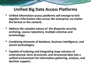 Unified Big Data Access Platforms
• Unified information access platforms will emerge to knit
together information silos across the enterprise, no matter
the format or the content;
• Address the complex nature of the disparate security,
archiving, source repository, multiple schemas and
terminology;
• Combining elements of database, business intelligence, and
search technologies;
• Capable of indexing and integrating large volumes of
unstructured, Semi structured, and structured data into a
unified environment for information gathering, analysis, and
decision support;
 