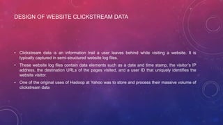 DESIGN OF WEBSITE CLICKSTREAM DATA
• Clickstream data is an information trail a user leaves behind while visiting a website. It is
typically captured in semi-structured website log files.
• These website log files contain data elements such as a date and time stamp, the visitor’s IP
address, the destination URLs of the pages visited, and a user ID that uniquely identifies the
website visitor.
• One of the original uses of Hadoop at Yahoo was to store and process their massive volume of
clickstream data
 